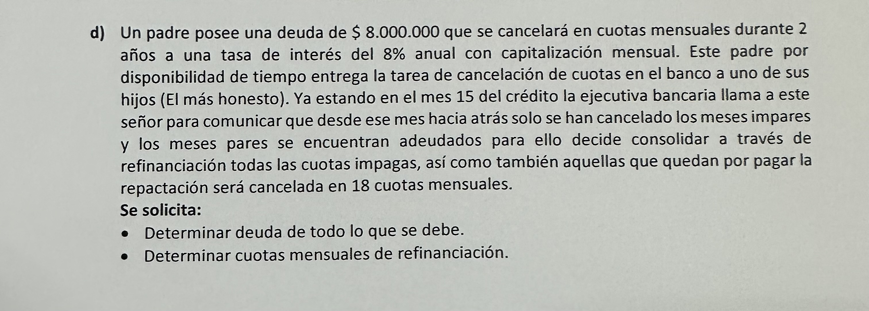 d) Un padre posee una deuda de \( \$ 8.000 .000 \) que se cancelará en cuotas mensuales durante 2 años a una tasa de interés