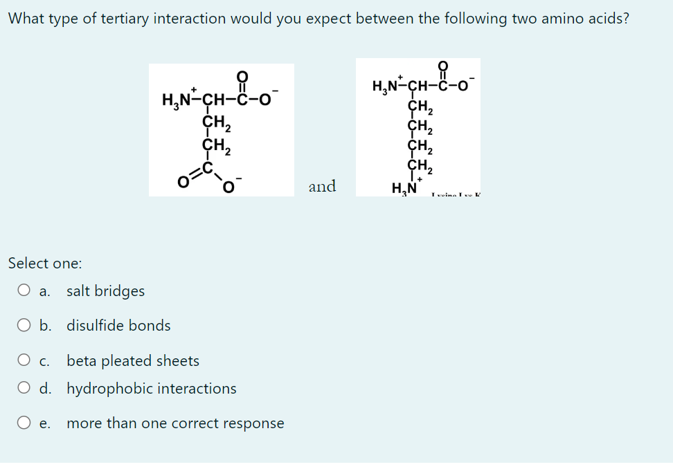 What type of tertiary interaction would you expect between the following two amino acids?
and
Select one:
a. salt bridges
b. 