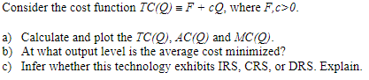 Consider the cost function \( T C(Q) \equiv F+c Q \), where \( F, c>0 \)
a) Calculate and plot the \( T C(Q), A C(Q) \) and \