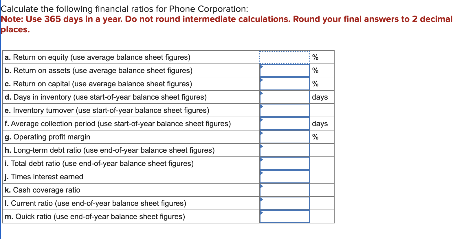 Calculate the following financial ratios for Phone Corporation:
Note: Use 365 days in a year. Do not round intermediate calcu