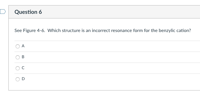 See Figure 4-6. Which structure is an incorrect resonance form for the benzylic cation?
A
\( \mathrm{B} \)
\( \mathrm{C} \)
D