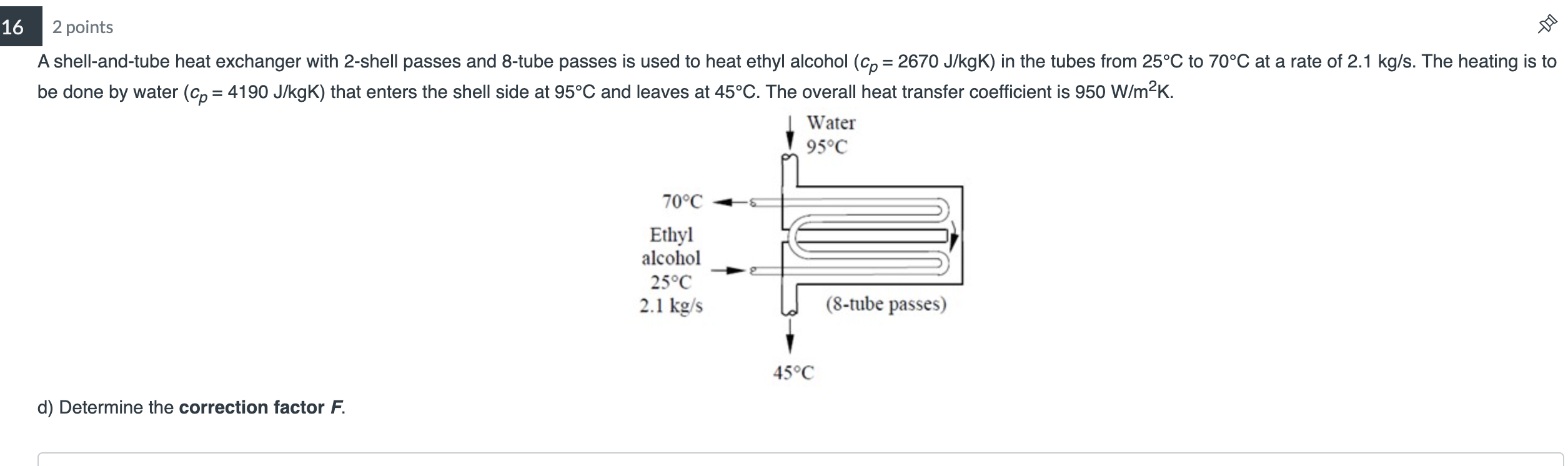 16
2 points
A shell-and-tube heat exchanger with 2-shell passes and 8-tube passes is used to heat ethyl alcohol (cp= 2670 J/k