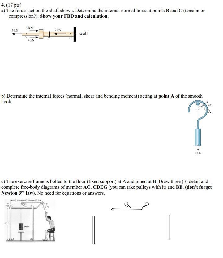 4. (17 pts)
a) The forces act on the shaft shown. Determine the internal normal force at points B and C (tension or
compressi