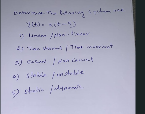 Determine the following system ane
\[
y(t)=x(t-5)
\]
1) Linear/Non - linear
2) Time variant / Time invariant
3) Casual INon c
