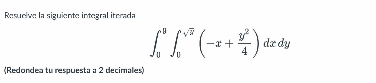 Resuelve la siguiente integral iterada \[ \int_{0}^{9} \int_{0}^{\sqrt{y}}\left(-x+\frac{y^{2}}{4}\right) d x d y \] (Redonde