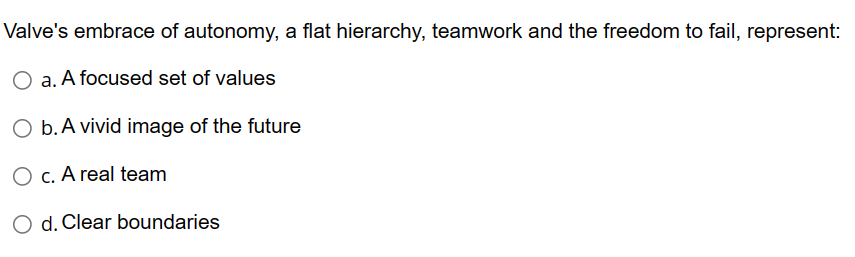 Valves embrace of autonomy, a flat hierarchy, teamwork and the freedom to fail, represent:
a. A focused set of values
b. A v