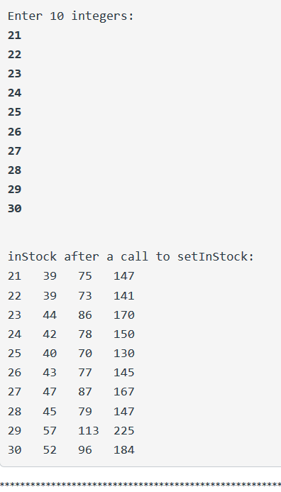 Enter 10 integers: 21 22 23 24 25 26 27 28 29 30 inStock after a call to setInStock: 21 39 75 147 22 39 73 141 23 44 86 170 2