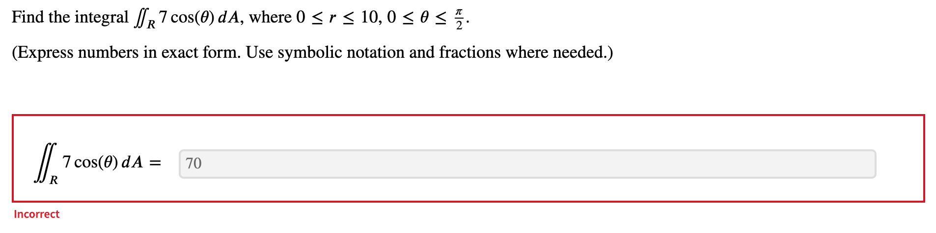 Find the integral \( \iint_{R} 7 \cos (\theta) d A \), where \( 0 \leq r \leq 10,0 \leq \theta \leq \frac{\pi}{2} \).
(Expres