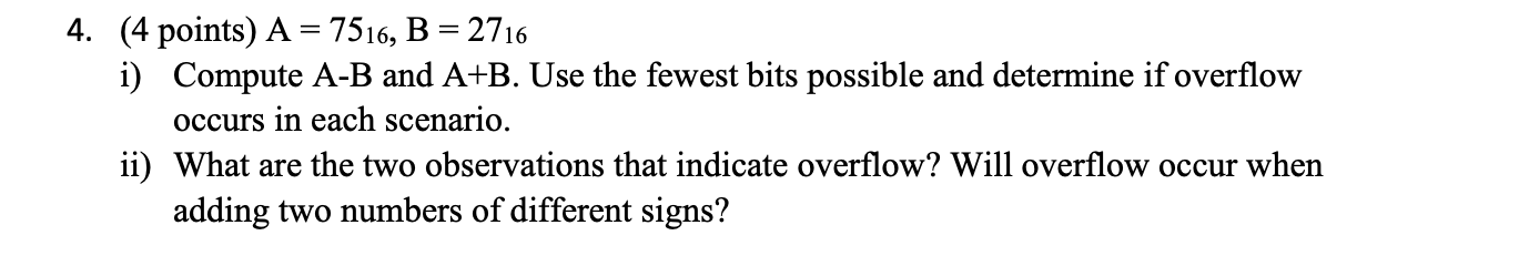 4. (4 points) A = 7516, B = 2716 i) Compute A-B and A+B. Use the fewest bits possible and determine if overflow occurs in eac