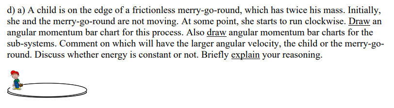 d) a) A child is on the edge of a frictionless merry-go-round, which has twice his mass. Initially, she and the merry-go-roun