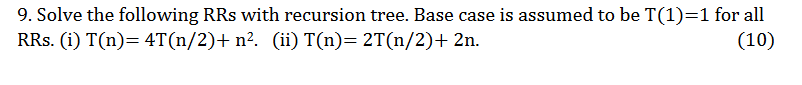 9. Solve the following RRs with recursion tree. Base case is assumed to be T(1)=1 for all RRs. (i) T(n)= 4T(n/2)+n? (ii) T(n)