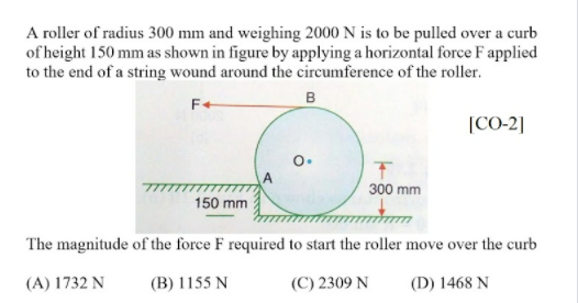 A roller of radius 300 mm and weighing 2000 N is to be pulled over a curb of height 150 mm as shown in figure by applying a h