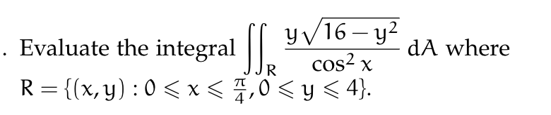 Evaluate the integral \( \iint_{R} \frac{y \sqrt{16-y^{2}}}{\cos ^{2} x} d A \) where \( R=\left\{(x, y): 0 \leqslant x \leqs