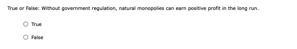 True or False: Without government regulation, natural monopolies can earn positive profit in the long run.
True
False