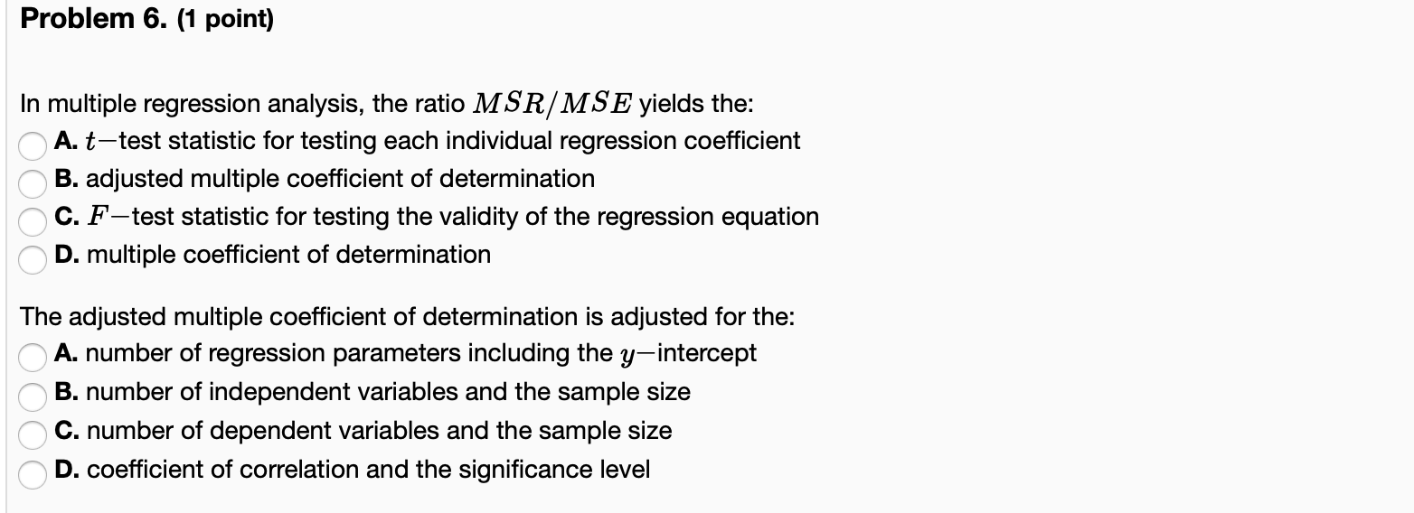 Problem 6. (1 point)
In multiple regression analysis, the ratio MSR/MSE yields the:
A. t-test statistic for testing each indi