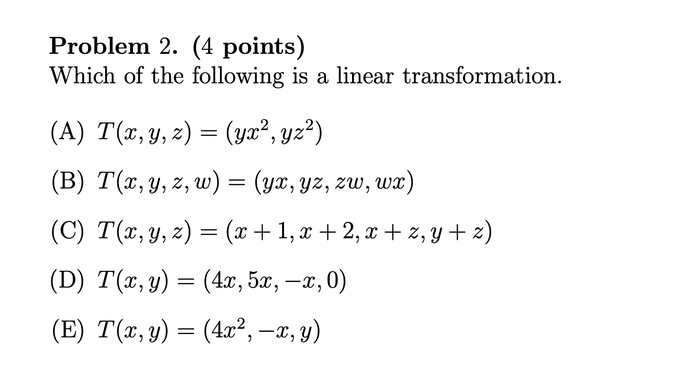 Problem 2. (4 points) Which of the following is a linear transformation. (A) \( T(x, y, z)=\left(y x^{2}, y z^{2}\right) \) (