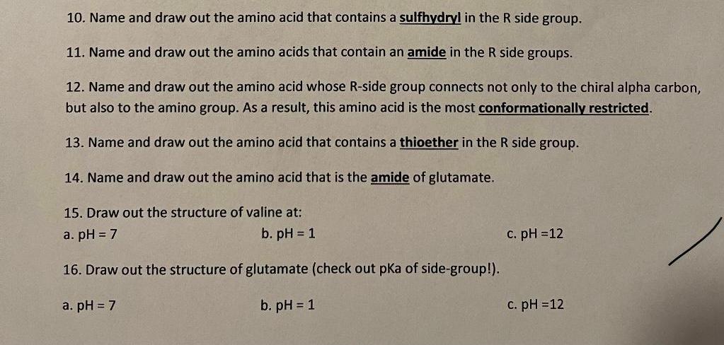 10. Name and draw out the amino acid that contains a sulfhydryl in the R side group.
11. Name and draw out the amino acids th