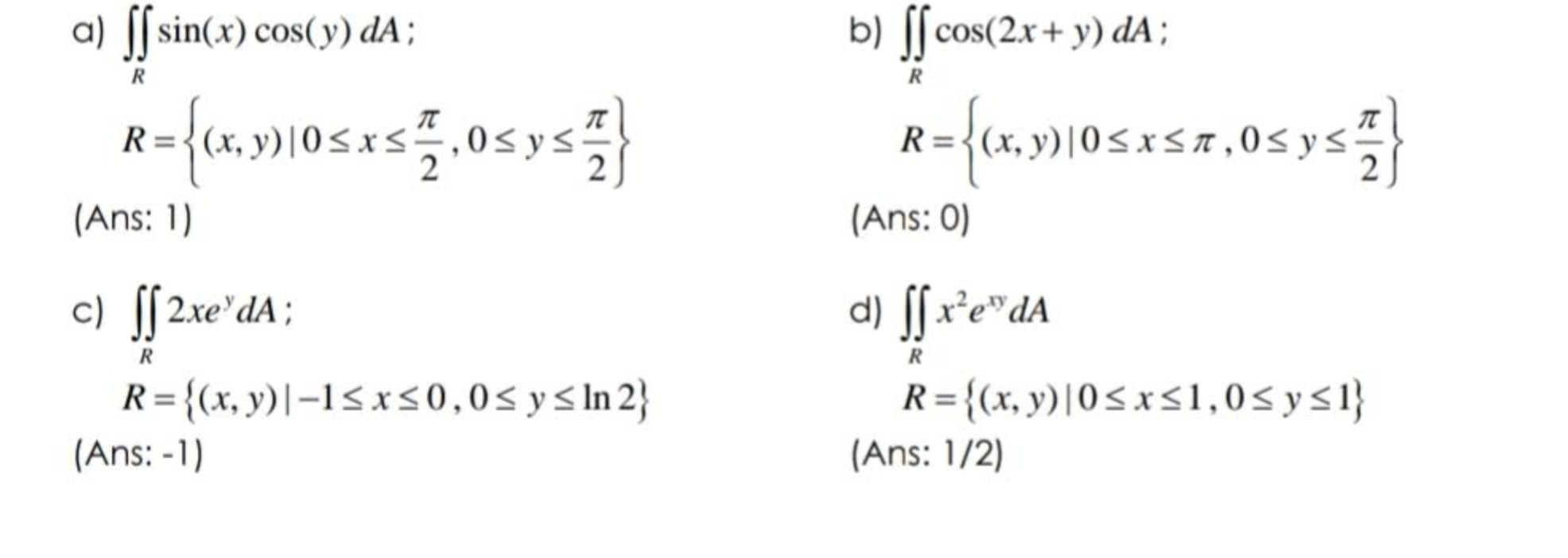 a) ff sin(x) cos(y) da; R R= {(x,y) 0≤x≤ 1,0 ≤ y ≤ 2} (Ans: 1) c) ff 2xedA; R={(x, y)|-1≤x≤0,0≤ y ≤ln 2} (Ans: -1) b) ff cos