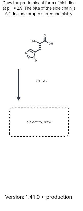 Draw the predominant form of histidine at \( \mathrm{pH}=2.9 \). The \( \mathrm{pKa} \) of the side chain is 6.1. Include pro