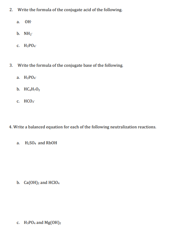 2. Write the formula of the conjugate acid of the following.
a. \( \mathrm{OH}^{-} \)
b. \( \mathrm{NH}_{2}^{-} \)
c. \( \mat