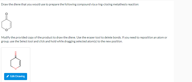 Draw the diene that you would use to prepare the following compound via a ring-closing metathesis reaction:
Modify the provid