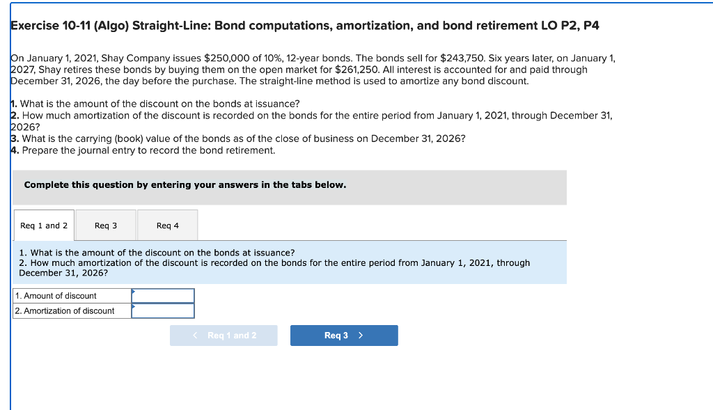 Exercise 10-11 (Algo) Straight-Line: Bond computations, amortization, and bond retirement LO P2, P4
On January 1, 2021, Shay 