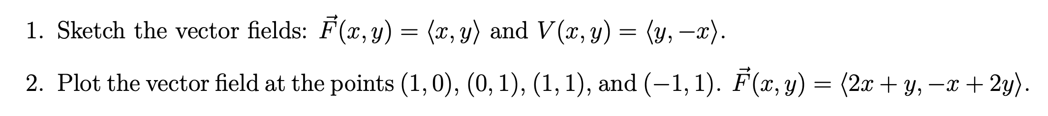 = = 1. Sketch the vector fields: F(x, y) = (x, y) and V(x, y) = (y, —x). 2. Plot the vector field at the points (1,0), (0,1),