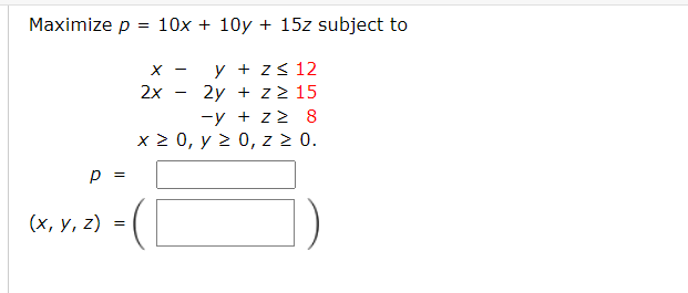 \( \begin{array}{r}p=10 x+10 y+15 z \\ x-y+z \leq 12 \\ 2 x-2 y+z \geq 15 \\ -y+z \geq 8 \\ x \geq 0, y \geq 0, z \geq 0\end{