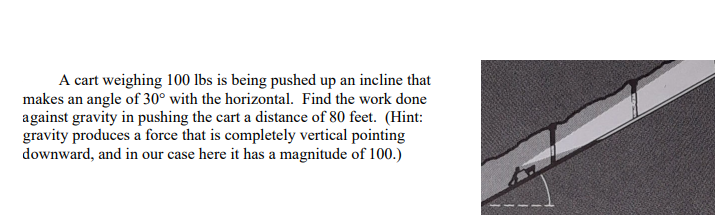 A cart weighing \( 100 \mathrm{lbs} \) is being pushed up an incline that makes an angle of \( 30^{\circ} \) with the horizon