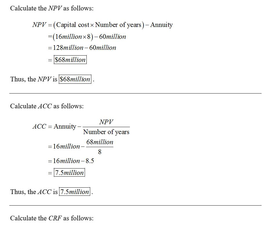 Calculate the NPV as follows: NPV = (Capital costx Number of years) – Annuity =(16millionx8)-60million =128million-60million