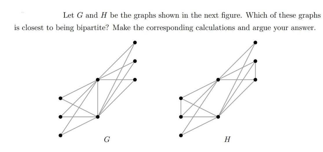 Let \( G \) and \( H \) be the graphs shown in the next figure. Which of these graphs is closest to being bipartite? Make the
