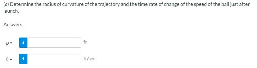 (a) Determine the radius of curvature of the trajectory and the time rate of change of the speed of the ball just after launc