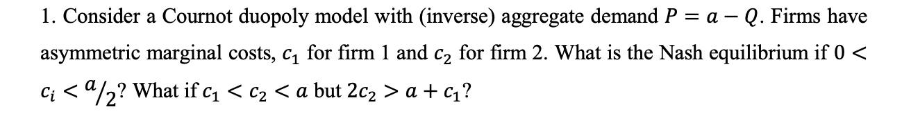 1. Consider a Cournot duopoly model with (inverse) aggregate demand \( P=a-Q \). Firms have asymmetric marginal costs, \( c_{