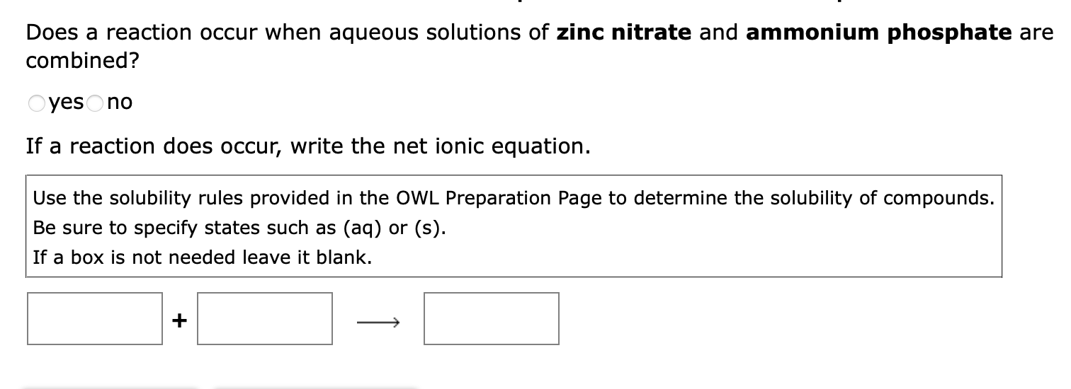 Does a reaction occur when aqueous solutions of zinc nitrate and ammonium phosphate are
combined?
Oyes no
If a reaction does 