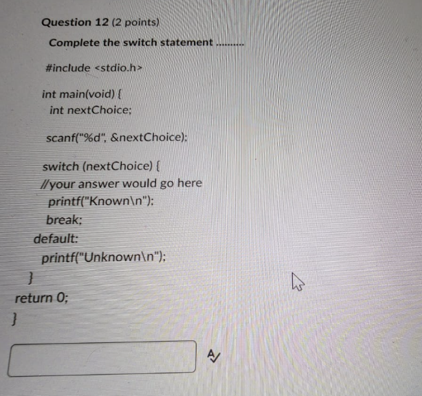 Question 12 ( 2 points)
Complete the switch statement
#include <stdio.h>
int main(void) \{
int nextChoice;
scanf(\%d, \&nex