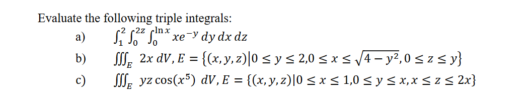 Evaluate the following triple integrals: a) \( \quad \int_{1}^{2} \int_{0}^{2 z} \int_{0}^{\ln x} x e^{-y} d y d x d z \) b)