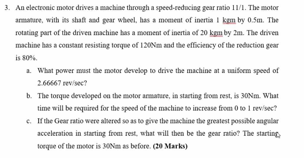 3. An electronic motor drives a machine through a speed-reducing gear ratio 11/1. The motor
armature, with its shaft and gear
