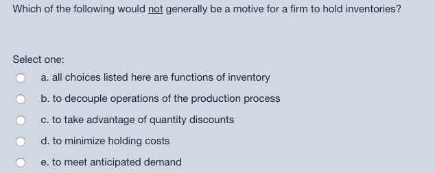 Which of the following would not generally be a motive for a firm to hold inventories?
Select one:
O a. all choices listed he