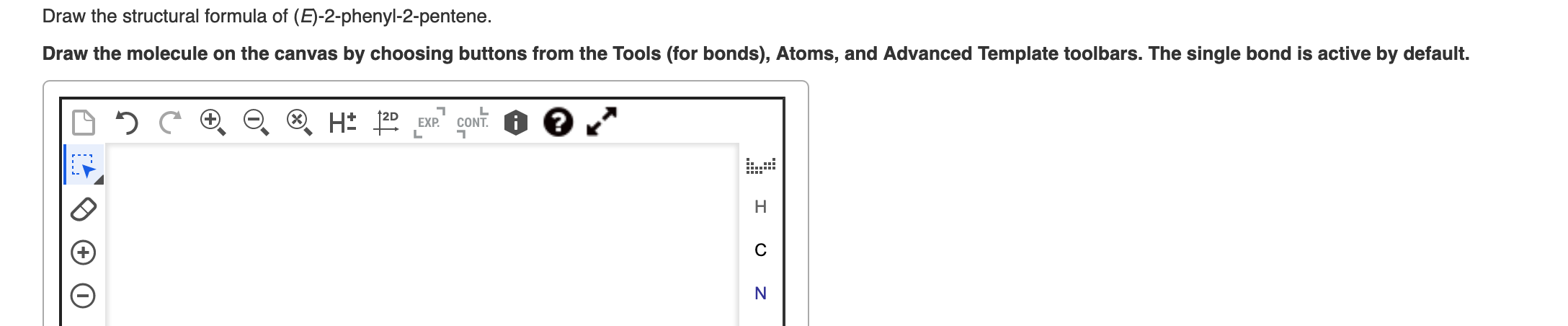 Draw the structural formula of (E)-2-phenyl-2-pentene.
Draw the molecule on the canvas by choosing buttons from the Tools (fo