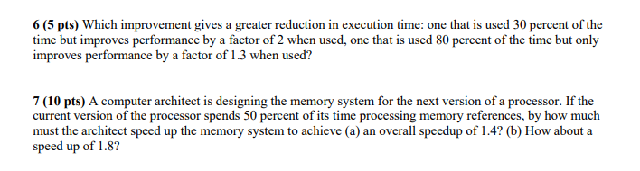 6 (5 pts) Which improvement gives a greater reduction in execution time: one that is used 30 percent of the time but improves