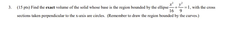 =1, with the cross
x² 1²
3. (15 pts) Find the exact volume of the solid whose base is the region bounded by the ellipse-
16 9