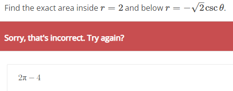 Find the exact area inside \( r=2 \) and below \( r=-\sqrt{2} \csc \theta \)
Sorry, thats incorrect. Try again?
\[
2 \pi-4
\