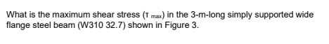 What is the maximum shear stress (T max) in the 3-m-long simply supported wide
flange steel beam (W310 32.7) shown in Figure 