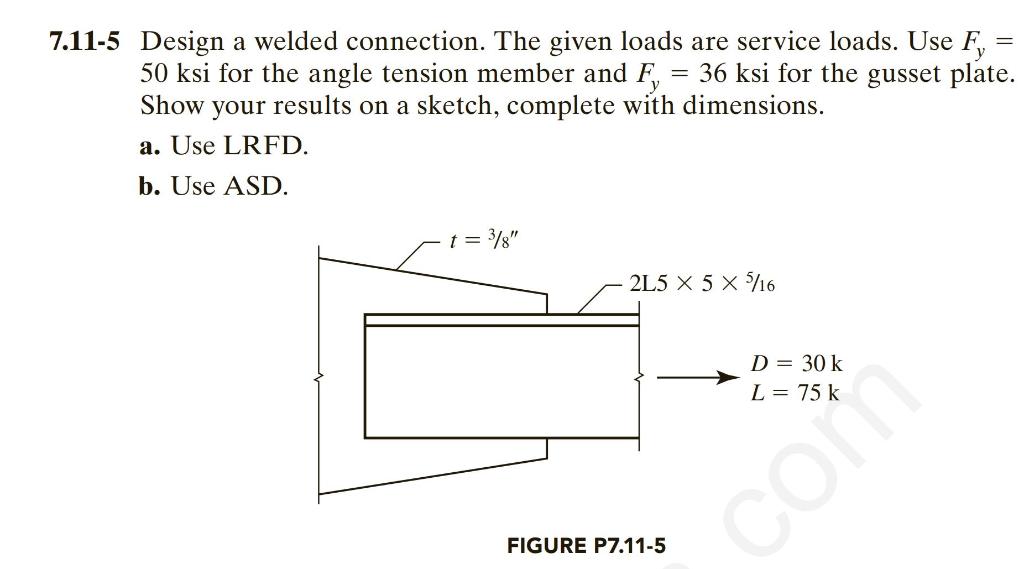 7.11-5 Design a welded connection. The given loads are service loads. Use F? =
50 ksi for the angle tension member and F = 36