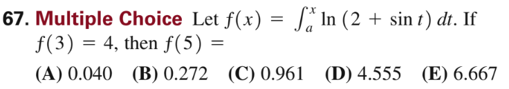 67. Multiple Choice Let \( f(x)=\int_{a}^{x} \ln (2+\sin t) d t \). If \( f(3)=4 \), then \( f(5)= \) (A) \( 0.040 \) (B) \(