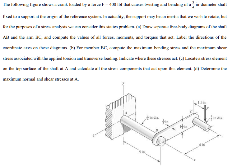 The following figure shows a crank loaded by a force \( \mathrm{F}=400 \) lbf that causes twisting and bending of a \( \frac{