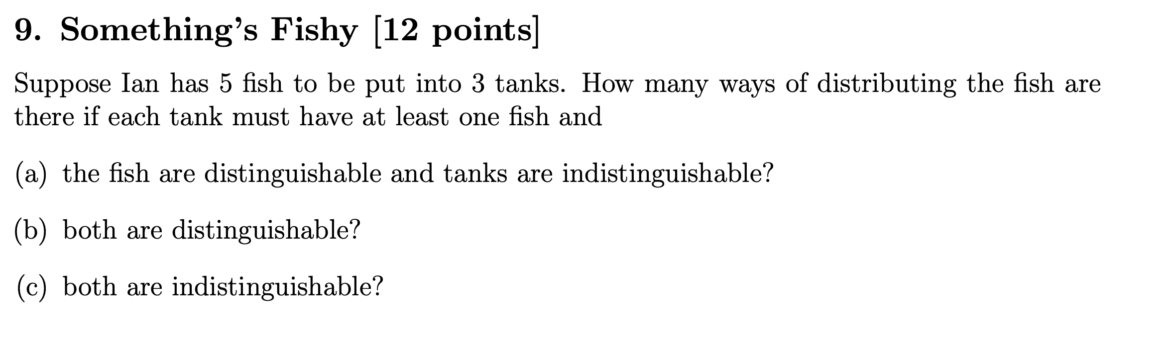 9. Somethings Fishy [12 points]
Suppose Ian has 5 fish to be put into 3 tanks. How many ways of distributing the fish are th
