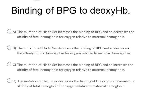 Binding of BPG to deoxyHb.
OA) The mutation of His to Ser increases the binding of BPG and so decreases the
affinity of fetal