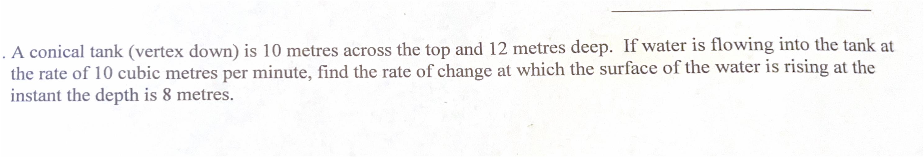 A conical tank (vertex down) is 10 metres across the top and 12 metres deep. If water is flowing into the tank at the rate of