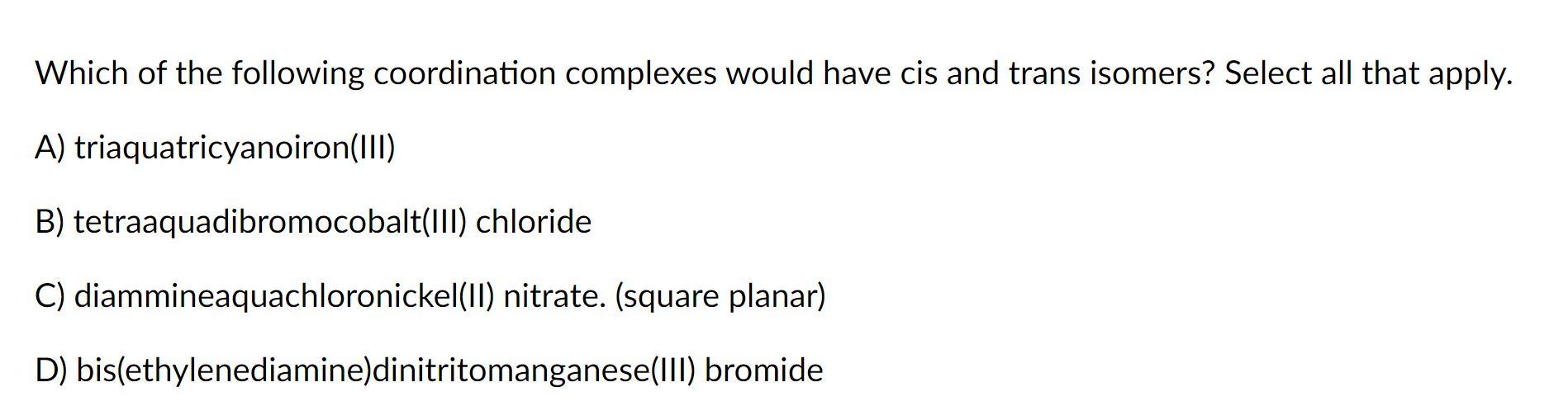 Which of the following coordination complexes would have cis and trans isomers? Select all that apply.
A) triaquatricyanoiron